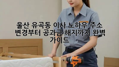 울산 유곡동 이사 노하우: 주소 변경부터 공과금 해지까지 완벽 가이드! ✨